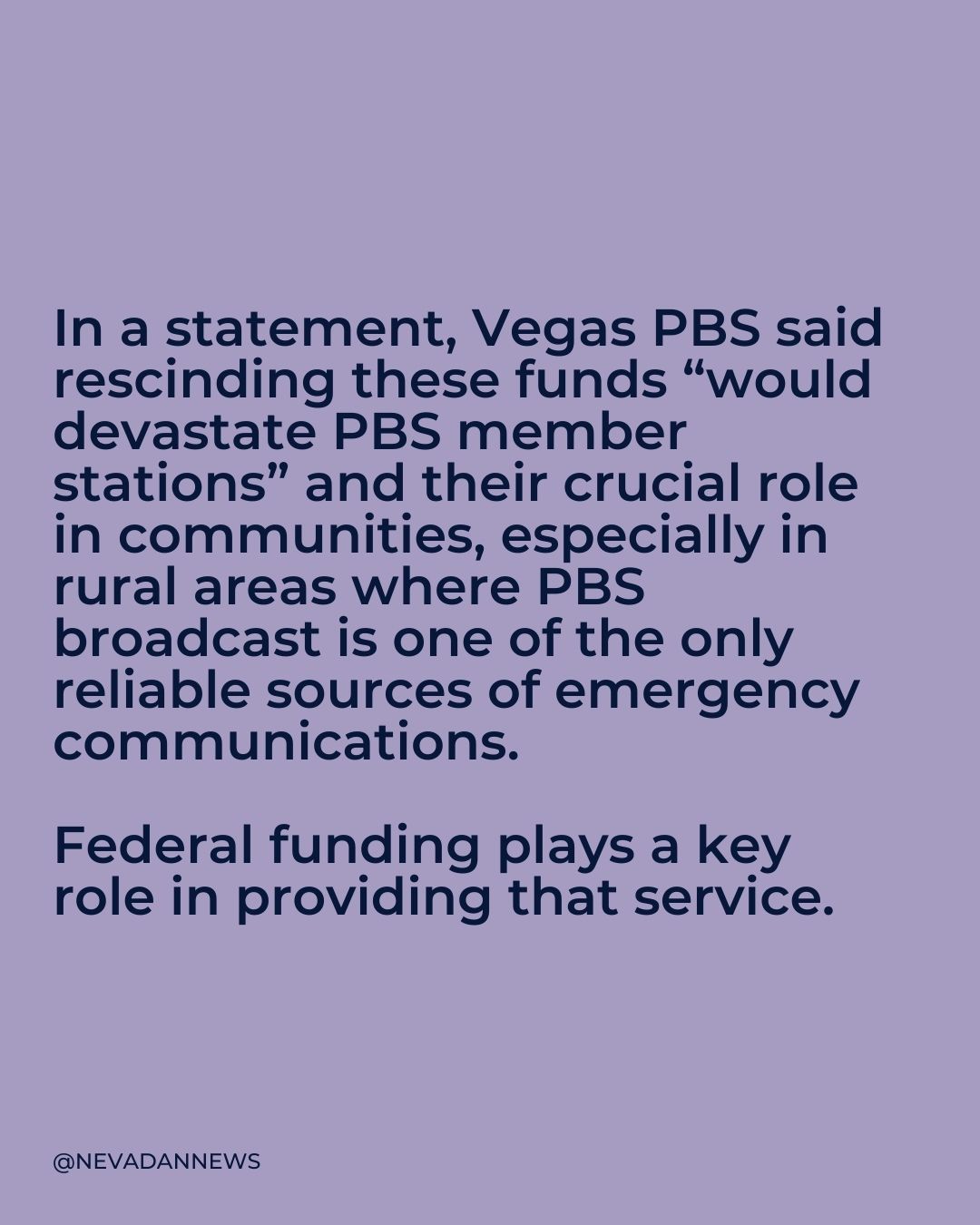  In a statement, Vegas PBS said rescinding these funds “would devastate PBS member stations” and their crucial role in communities, especially in rural areas where PBS broadcast is one of the only reliable sources of emergency communications.   Federal funding plays a key role in providing that service.